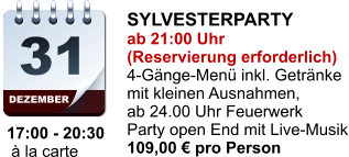 DEZEMBER 31 17:00 - 20:30  à la carte SYLVESTERPARTY ab 21:00 Uhr (Reservierung erforderlich) 4-Gänge-Menü inkl. Getränke mit kleinen Ausnahmen, ab 24.00 Uhr Feuerwerk Party open End mit Live-Musik 109,00 € pro Person